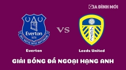 Nhận định Everton vs Leeds United giải Ngoại hạng Anh ngày 18/2