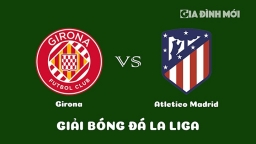 Nhận định Girona vs Atletico Madrid giải La Liga ngày 14/3/2023