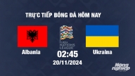 Trực tiếp Albania vs Ukraine, UEFA Nations League 2024/25, 2h45 ngày 20/11/2024