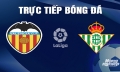 Trực tiếp Valencia vs Real Betis giải La Liga trên SCTV hôm nay 20/4/2024