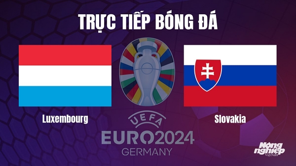 Trực tiếp Luxembourg vs Slovakia tại vòng loại Euro 2024 hôm nay 17/10