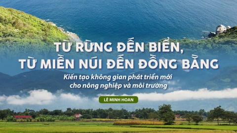 Từ rừng đến biển, từ miền núi đến đồng bằng: Kiến tạo không gian phát triển mới cho nông nghiệp và môi trường