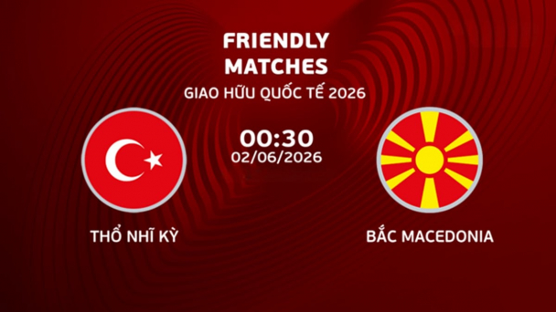 Nhận định, trực tiếp Thổ Nhĩ Kỳ vs Bắc Macedonia giải giao hữu ngày 2/6/2026